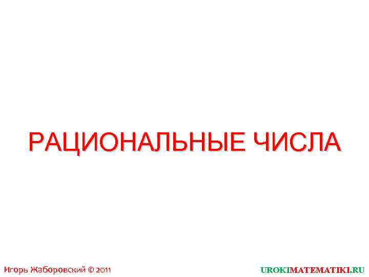 РАЦИОНАЛЬНЫЕ ЧИСЛА Игорь Жаборовский © 2011 UROKIMATEMATIKI. RU 