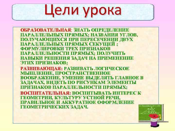 Цели урока ОБРАЗОВАТЕЛЬНАЯ: ЗНАТЬ ОПРЕДЕЛЕНИЕ ПАРАЛЛЕЛЬНЫХ ПРЯМЫХ; НАЗВАНИЯ УГЛОВ, ПОЛУЧАЮЩИХСЯ ПРИ ПЕРЕСЕЧЕНИИ ДВУХ ПАРАЛЛЕЛЬНЫХ