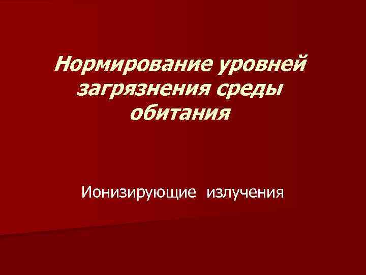 Нормирование уровней загрязнения среды обитания Ионизирующие излучения 