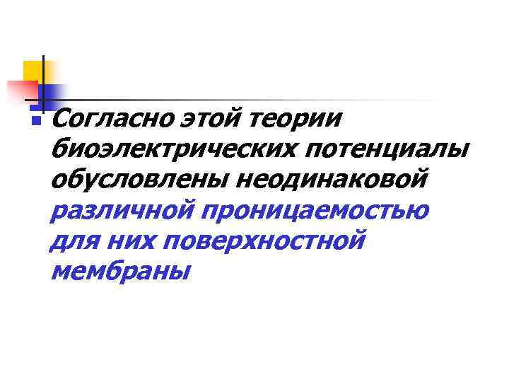n Согласно этой теории биоэлектрических потенциалы обусловлены неодинаковой различной проницаемостью для них поверхностной мембраны
