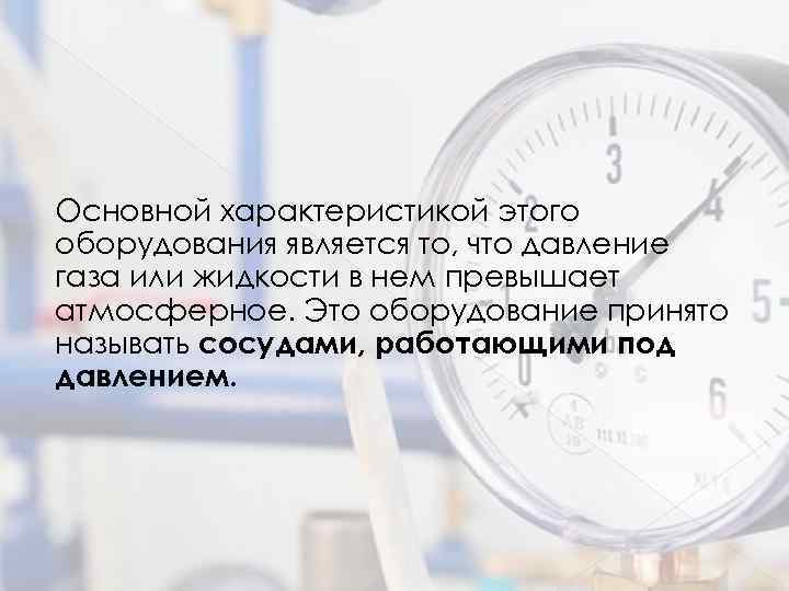 Основной характеристикой этого оборудования является то, что давление газа или жидкости в нем превышает