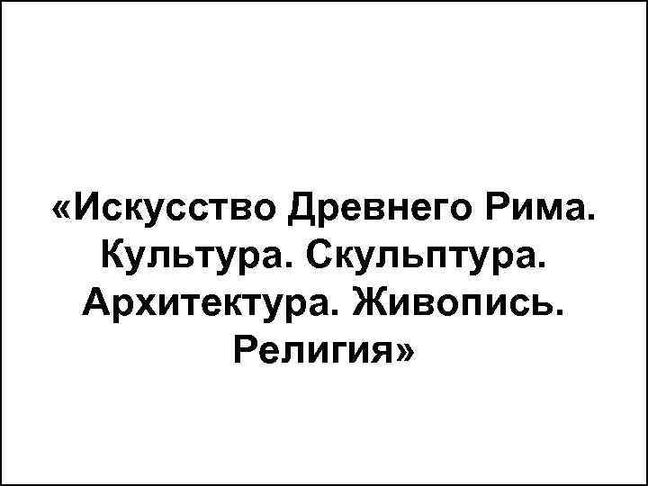  «Искусство Древнего Рима. Культура. Скульптура. Архитектура. Живопись. Религия» 