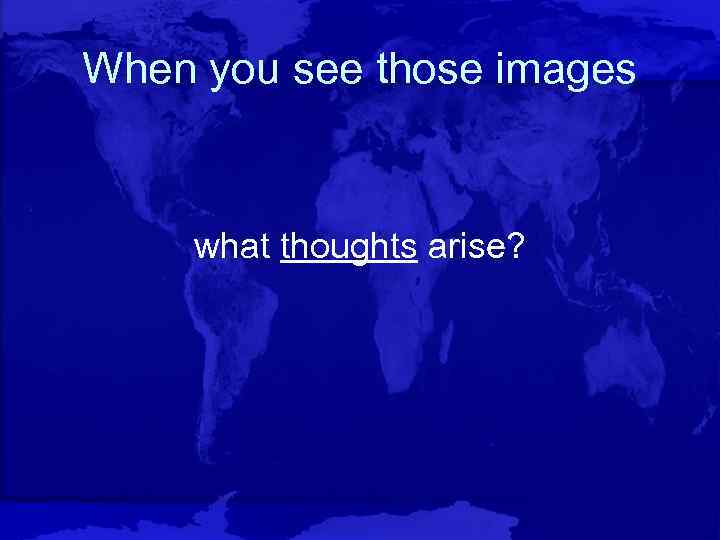 When you see those images what thoughts arise? 