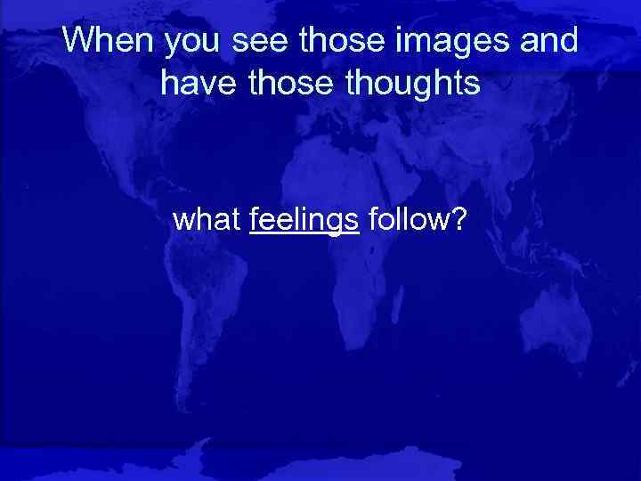 When you see those images and have those thoughts what feelings follow? 