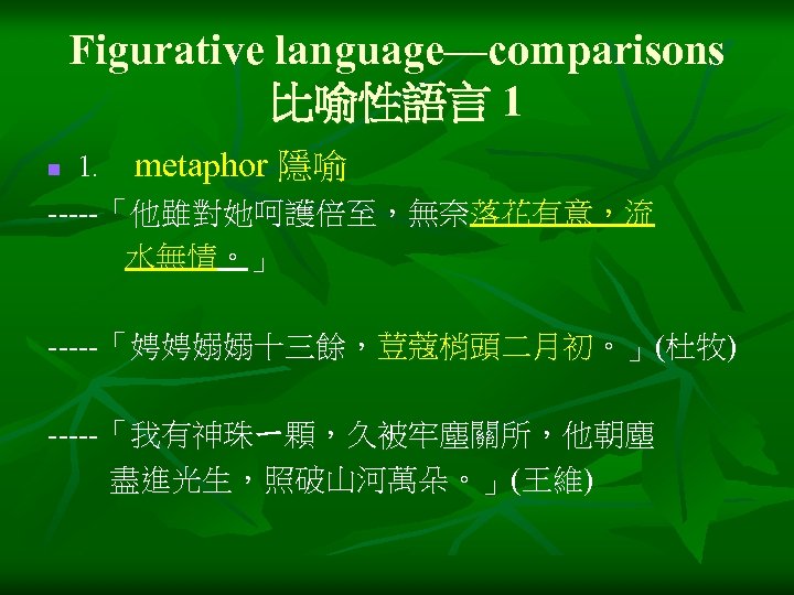 Figurative language—comparisons 比喻性語言 1 1﹒ metaphor 隱喻 -----「他雖對她呵護倍至，無奈落花有意，流 水無情。」 n -----「娉娉嫋嫋十三餘，荳蔻梢頭二月初。」(杜牧) -----「我有神珠ㄧ顆，久被牢塵關所，他朝塵 盡進光生，照破山河萬朵。」(王維) 