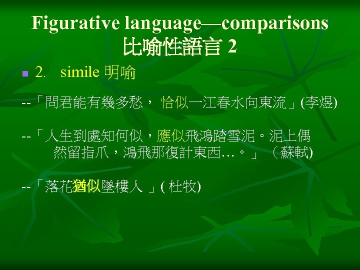 Figurative language—comparisons 比喻性語言 2 n 2﹒ simile 明喻 --「問君能有幾多愁， 恰似一江春水向東流」(李煜) --「人生到處知何似，應似飛鴻踏雪泥。泥上偶 然留指爪，鴻飛那復計東西…。」 （蘇軾) --「落花猶似墜樓人