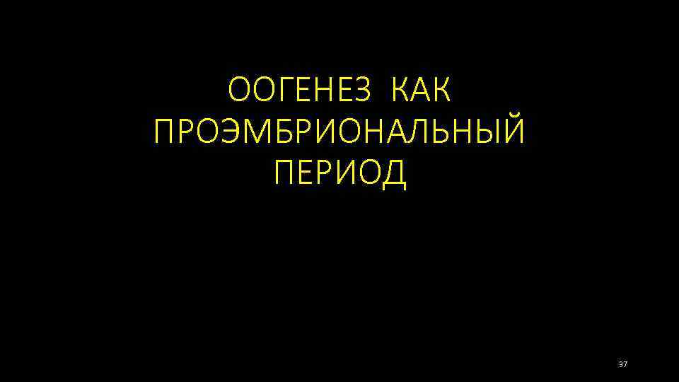 ООГЕНЕЗ КАК ПРОЭМБРИОНАЛЬНЫЙ ПЕРИОД 37 