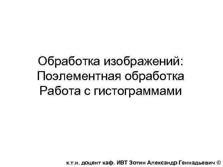 Обработка изображений: Поэлементная обработка Работа с гистограммами к. т. н. доцент каф. ИВТ Зотин