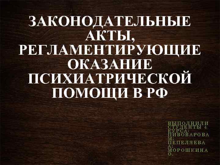 ЗАКОНОДАТЕЛЬНЫЕ АКТЫ, РЕГЛАМЕНТИРУЮЩИЕ ОКАЗАНИЕ ПСИХИАТРИЧЕСКОЙ ПОМОЩИ В РФ ВЫПОЛНИЛИ СТУДЕНТЫ 4 КУРСА: ПИВОВАРОВА М;