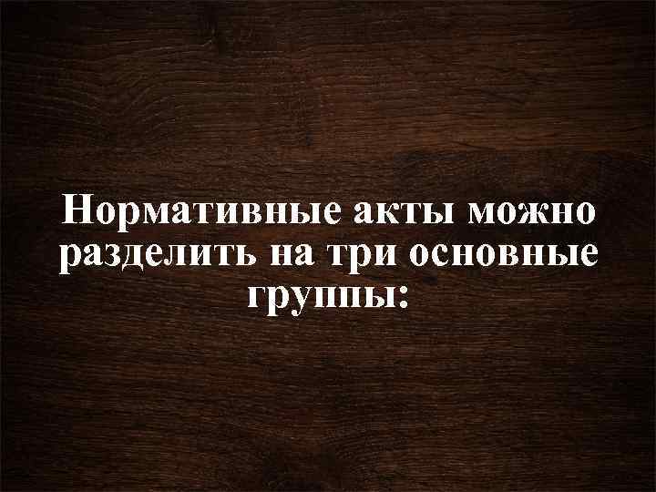 Нормативные акты можно разделить на три основные группы: 