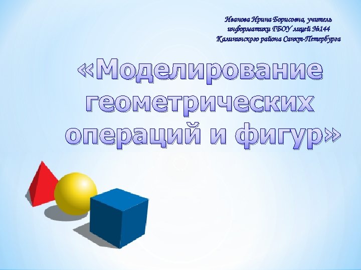 Иванова Ирина Борисовна, учитель информатики ГБОУ лицей № 144 Калининского района Санкт-Петербурга «Моделирование геометрических
