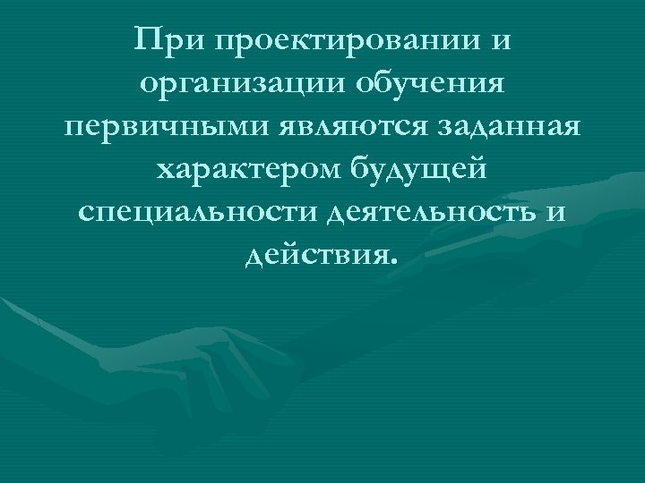 При проектировании и организации обучения первичными являются заданная характером будущей специальности деятельность и действия.