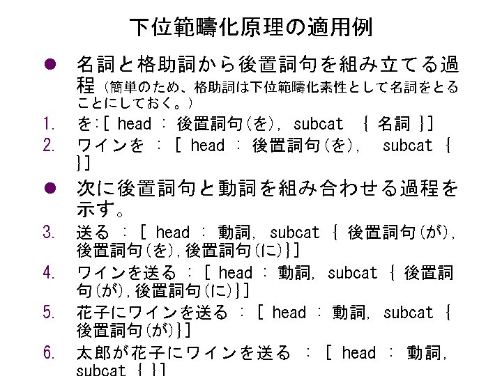 下位範疇化原理の適用例 l 名詞と格助詞から後置詞句を組み立てる過 程（簡単のため、格助詞は下位範疇化素性として名詞をとる ことにしておく。） 1. を: [ head : 後置詞句(を), subcat { 名詞
