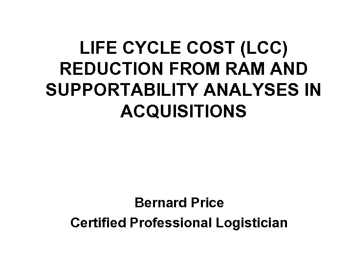 LIFE CYCLE COST (LCC) REDUCTION FROM RAM AND SUPPORTABILITY ANALYSES IN ACQUISITIONS Bernard Price