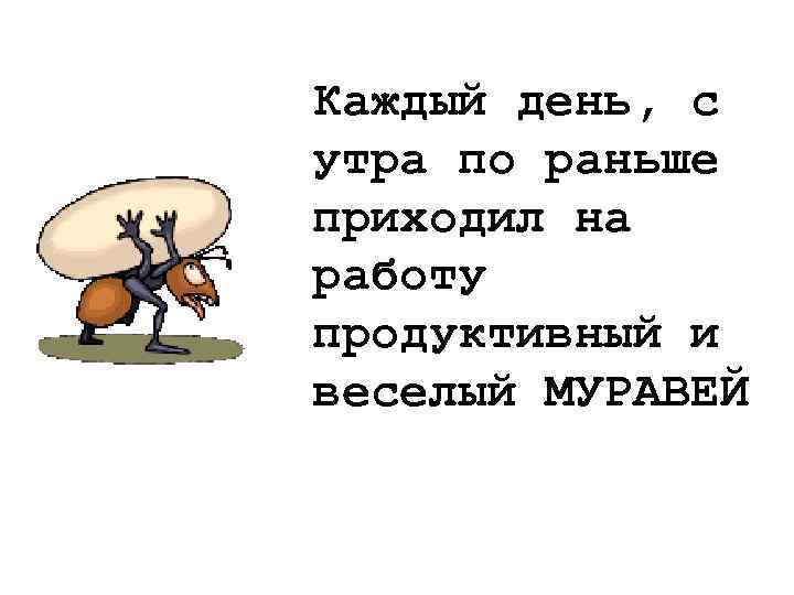 Каждый день, с утра по раньше приходил на работу продуктивный и веселый МУРАВЕЙ 