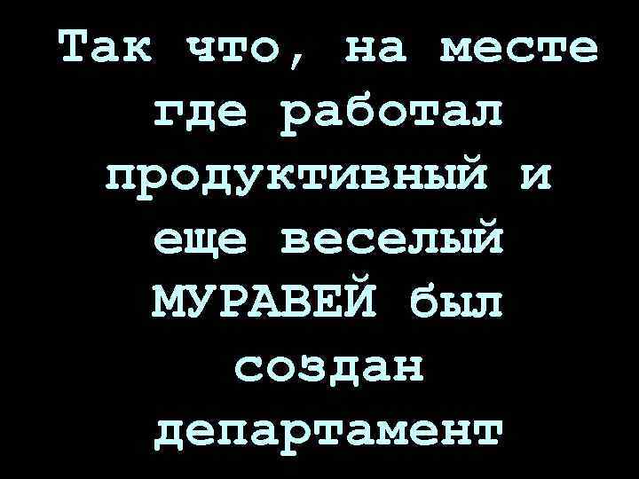 Так что, на месте где работал продуктивный и еще веселый МУРАВЕЙ был создан департамент