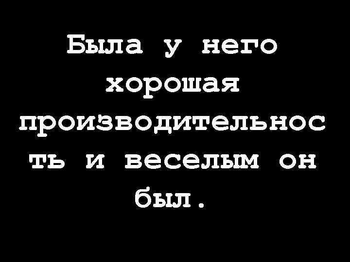 Была у него хорошая производительнос ть и веселым он был. 