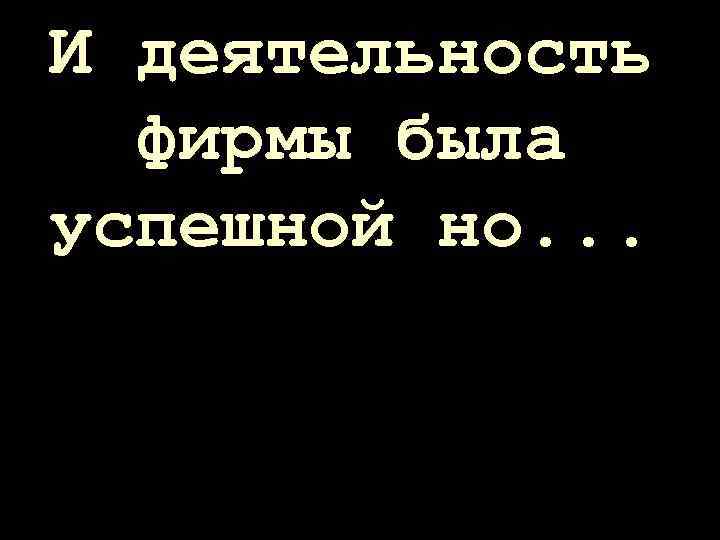 И деятельность фирмы была успешной но. . . 