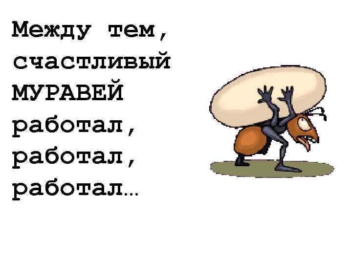 Между тем, счастливый МУРАВЕЙ работал, работал… 