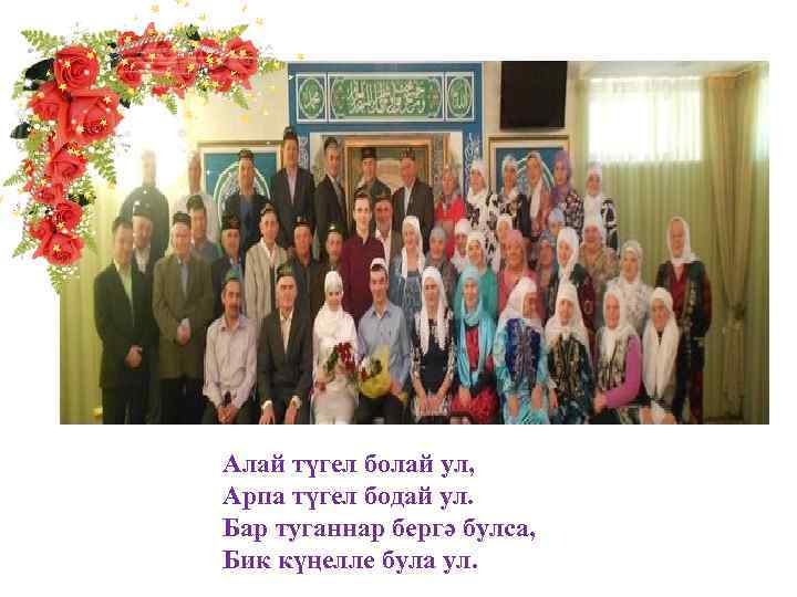 Алай түгел болай ул, Арпа түгел бодай ул. Бар туганнар бергә булса, Бик күңелле