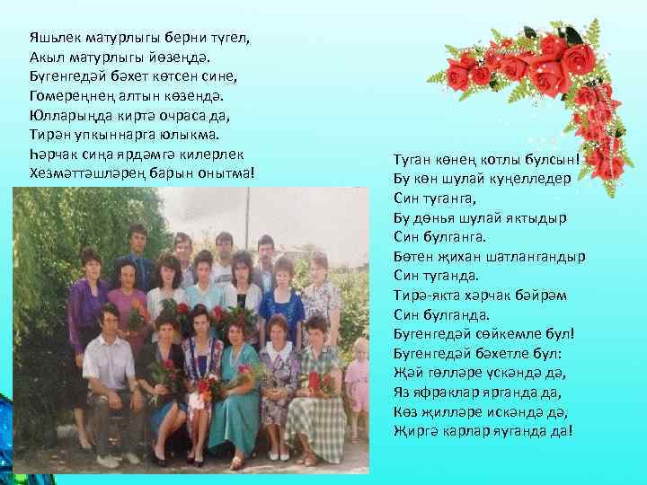 Яшьлек матурлыгы берни түгел, Акыл матурлыгы йөзеңдә. Бүгенгедәй бәхет көтсен сине, Гомереңнең алтын көзендә.
