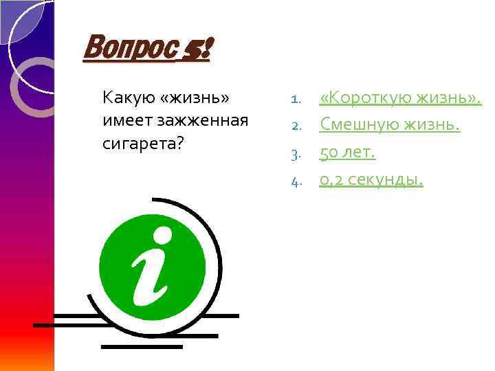 Вопрос 5! Какую «жизнь» имеет зажженная сигарета? «Короткую жизнь» . 2. Смешную жизнь. 3.