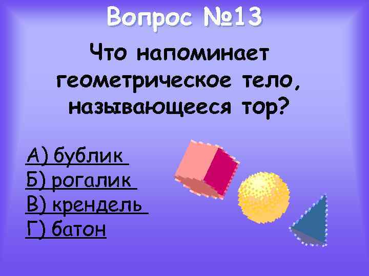 Вопрос № 13 Что напоминает геометрическое тело, называющееся тор? А) бублик Б) рогалик В)