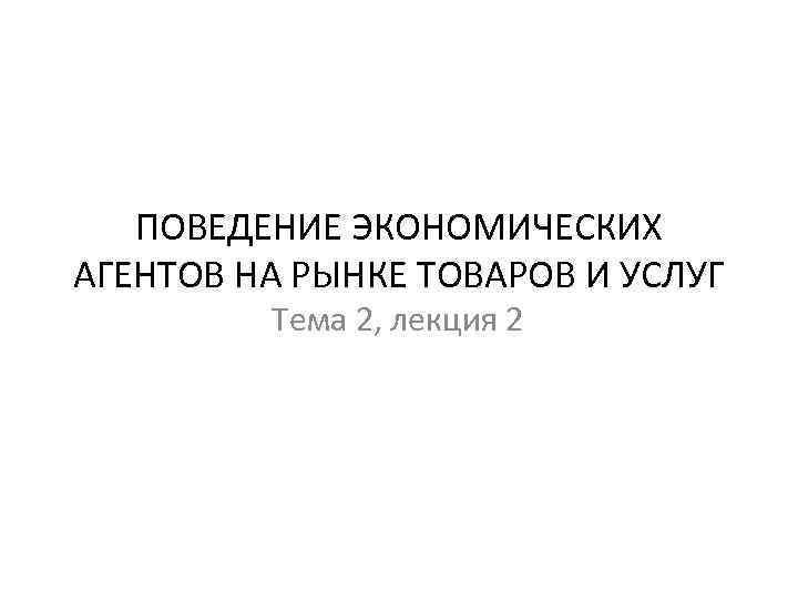 ПОВЕДЕНИЕ ЭКОНОМИЧЕСКИХ АГЕНТОВ НА РЫНКЕ ТОВАРОВ И УСЛУГ Тема 2, лекция 2 