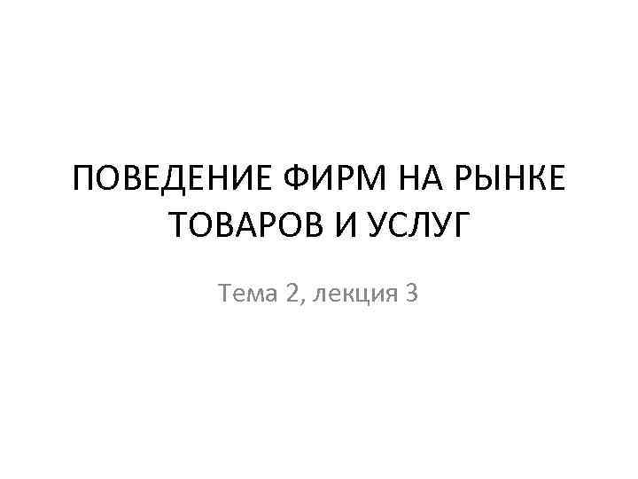 ПОВЕДЕНИЕ ФИРМ НА РЫНКЕ ТОВАРОВ И УСЛУГ Тема 2, лекция 3 