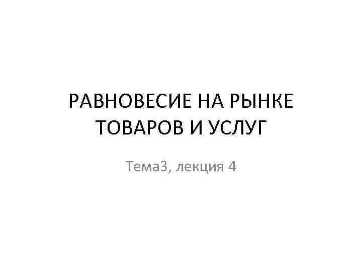 РАВНОВЕСИЕ НА РЫНКЕ ТОВАРОВ И УСЛУГ Тема 3, лекция 4 