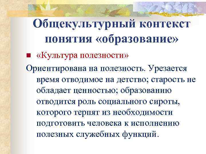 Общекультурный контекст понятия «образование» «Культура полезности» Ориентирована на полезность. Урезается время отводимое на детство;