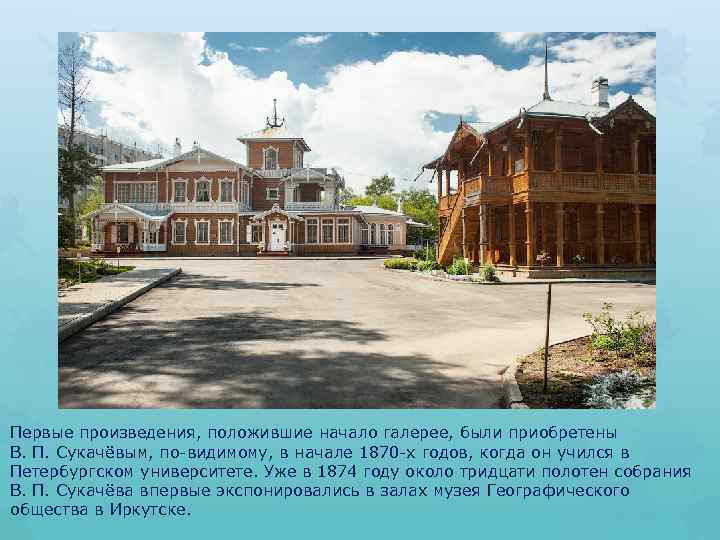 Первые произведения, положившие начало галерее, были приобретены В. П. Сукачёвым, по-видимому, в начале 1870