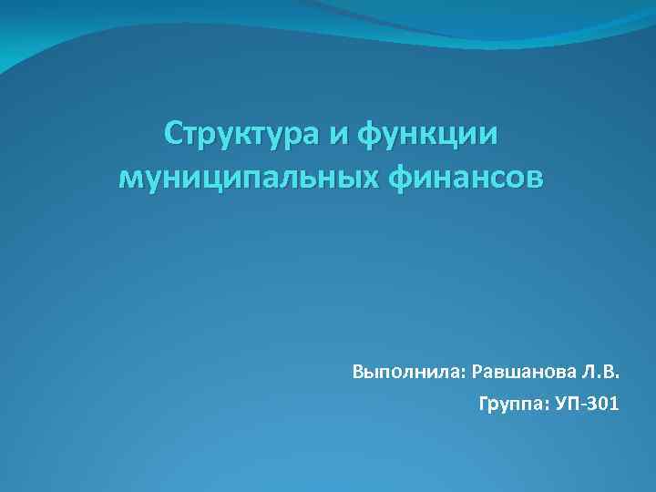 Структура и функции муниципальных финансов Выполнила: Равшанова Л. В. Группа: УП-301 