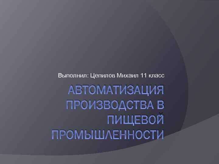Выполнил: Цепилов Михаил 11 класс АВТОМАТИЗАЦИЯ ПРОИЗВОДСТВА В ПИЩЕВОЙ ПРОМЫШЛЕННОСТИ 