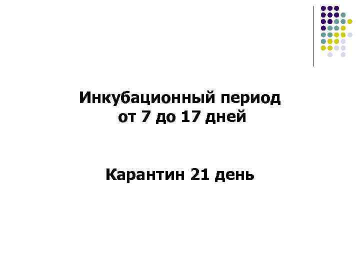 Инкубационный период от 7 до 17 дней Карантин 21 день 