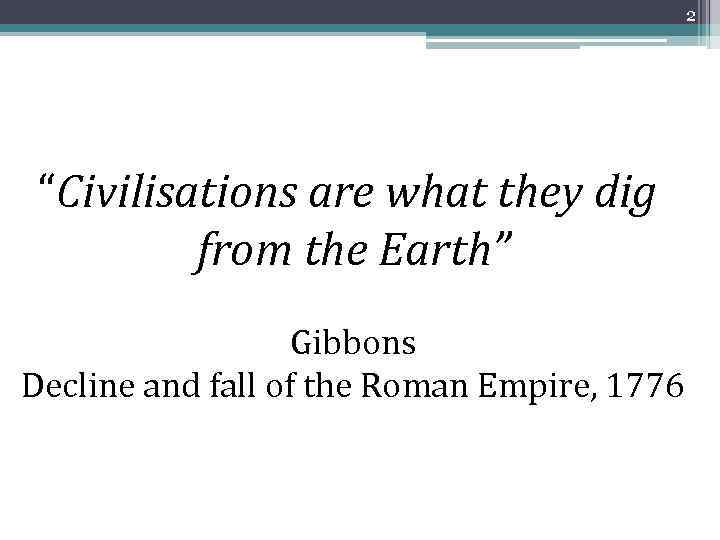 2 “Civilisations are what they dig from the Earth” Gibbons Decline and fall of