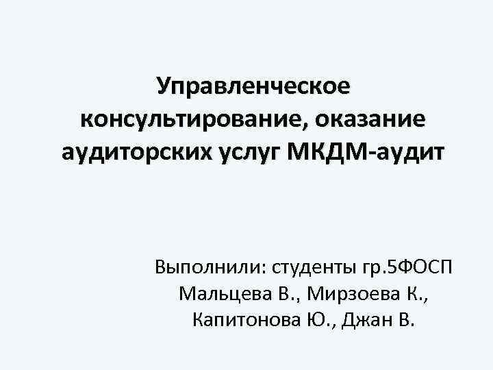 Управленческое консультирование, оказание аудиторских услуг МКДМ-аудит Выполнили: студенты гр. 5 ФОСП Мальцева В. ,