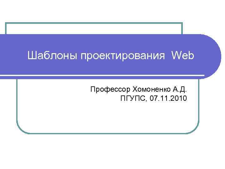 Шаблоны проектирования Web Профессор Хомоненко А. Д. ПГУПС, 07. 11. 2010 