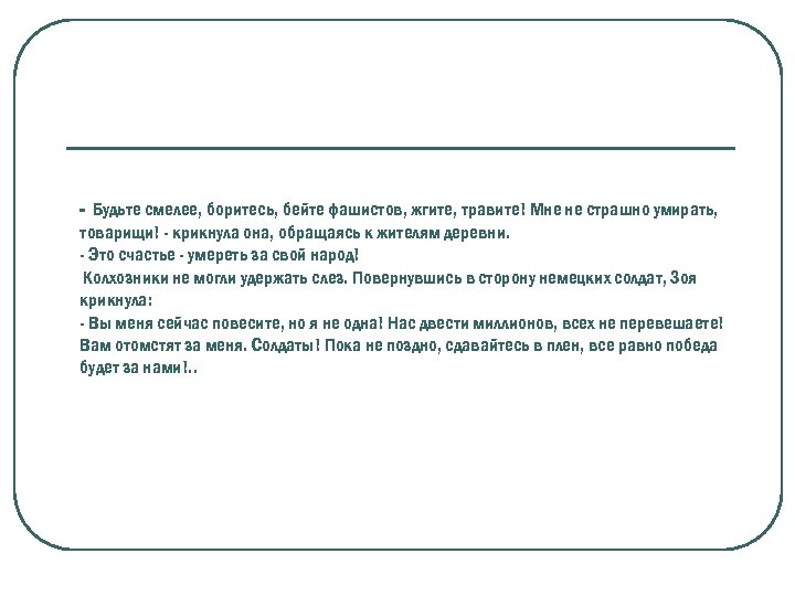- Будьте смелее, боритесь, бейте фашистов, жгите, травите! Мне не страшно умирать, товарищи! -