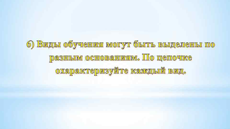 6) Виды обучения могут быть выделены по разным основаниям. По цепочке охарактеризуйте каждый вид.