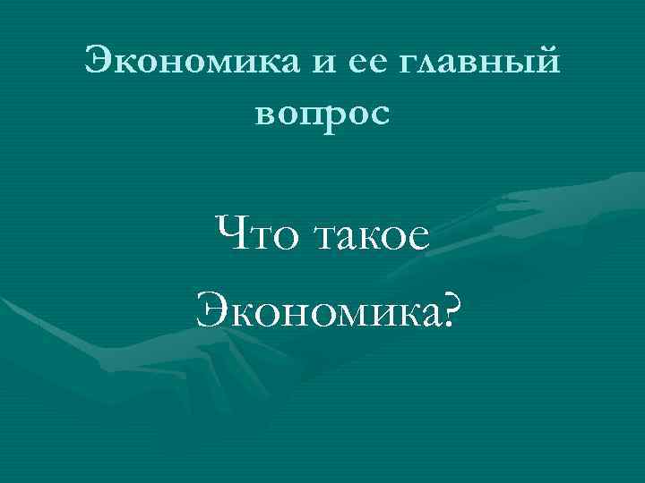 Экономика и ее главный вопрос Что такое Экономика? 