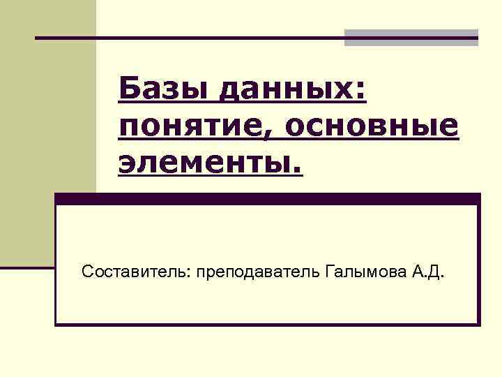 Базы данных: понятие, основные элементы. Составитель: преподаватель Галымова А. Д. 