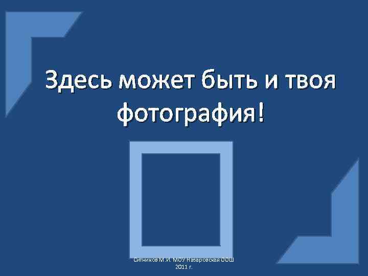 Здесь может быть и твоя фотография! Ситников М. И. МОУ Назаровская ООШ 2011 г.