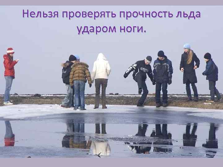Нельзя проверять прочность льда ударом ноги. 