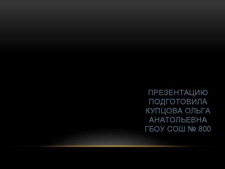 ПРЕЗЕНТАЦИЮ ПОДГОТОВИЛА КУПЦОВА ОЛЬГА АНАТОЛЬЕВНА ГБОУ СОШ № 800 