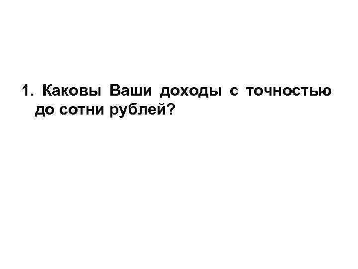 1. Каковы Ваши доходы с точностью до сотни рублей? 