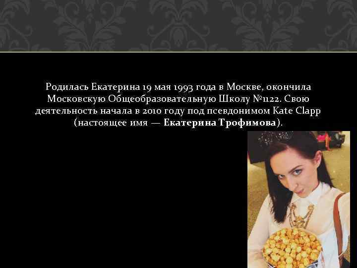 Родилась Екатерина 19 мая 1993 года в Москве, окончила Московскую Общеобразовательную Школу № 1122.