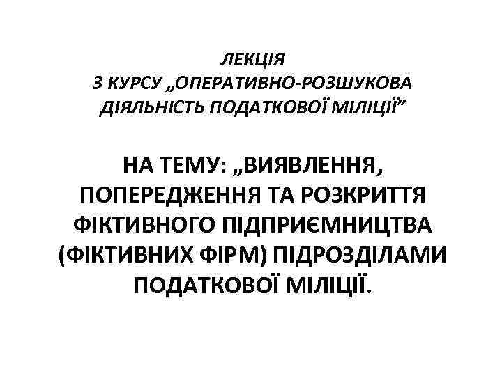 ЛЕКЦІЯ З КУРСУ „ОПЕРАТИВНО-РОЗШУКОВА ДІЯЛЬНІСТЬ ПОДАТКОВОЇ МІЛІЦІЇ” НА ТЕМУ: „ВИЯВЛЕННЯ, ПОПЕРЕДЖЕННЯ ТА РОЗКРИТТЯ ФІКТИВНОГО