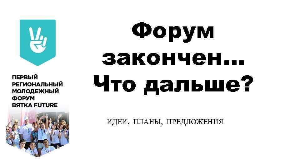 Форум закончен… Что дальше? ИДЕИ, ПЛАНЫ, ПРЕДЛОЖЕНИЯ 