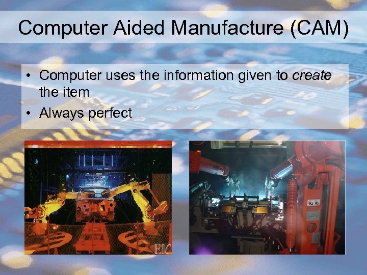 Computer Aided Manufacture (CAM) • Computer uses the information given to create the item